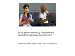 And Isaac is a content homemaker. He’d much rather keep the
house tidy, play video games, and talk on the phone than go to an
office for the nine-to-five, Monday-through-Friday grind.
I don’t know about you, but I can sure see where he’s coming from.
 