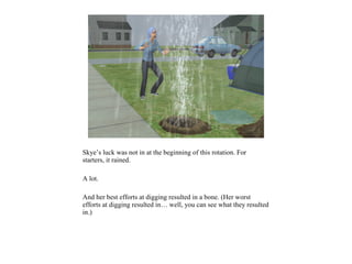 Skye’s luck was not in at the beginning of this rotation. For
starters, it rained.
A lot.
And her best efforts at digging resulted in a bone. (Her worst
efforts at digging resulted in… well, you can see what they resulted
in.)
 