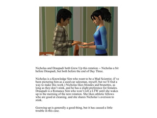 Nicholas and Draupadi both Grew Up this rotation -- Nicholas a bit
before Draupadi, but both before the end of Day Three.
Nicholas is a Knowledge Sim who want to be a Mad Scientist. (I’ve
been picturing him as a used car salesman, myself, but we’ll find a
way to make this work.) Nicholas likes blondes and brunettes, as
long as they don’t stink, and he has a slight preference for females.
Draupadi is a Romance Sim who won’t roll a LTW until she wakes
up in the morning of the next rotation. She likes athletic fellows
who are good at cleaning, and she shares Nicholas’s aversion to
stink.
Goowing up is generally a good thing, but it has caused a little
trouble in this case.
 
