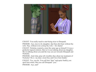 CHANT: You really need to start being nicer to Draupadi.
PHOEBE: Aye, nice to thy daughter, that thou dist bear without thy
wife. Nay, without even asking thy wife -- for shame!
CHANT: Nicholas wanted a sister the same age as himself. It was a
perfectly logical solution. But we’re not talking about my daughter.
We’re talking about you and the way you act towards Draupadi and
Nicholas.
PHOEBE: And what, pray tell, troubles thee about my treatment of
Nicholas? He is my dear, sweet boy and I love him fondly!
CHANT: Yes, you do. You call him “thee” and quite frankly you
spoil him rotten. But you call Draupadi “you.”
PHOEBE: Aye, and?
 