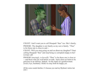 CHANT: And I want you to call Draupadi “thee” too. She’s family.
PHOEBE: Thy daughter is not family as my son is family. “Thee”
is for those one is close to and --
CHANT: Will you stop going on and on about my daughter?! Start
calling Draupadi “thee” and stop being so corrupted snippy to her!
(stomps off)
PHOEBE (musingly, to herself): “Thee” is for those one is close to
-- and those who are well below in rank. And it does no harm to be
gracious to an inferior. Indeed, ‘tis the mark of a gentlewoman.
(nods) Aye, husband, I think we may both be happy yet.
(If this scene sounds familiar, it’s because you read my Myshuno! entries last
year.)
 