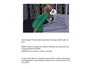 And roughly 74 hours after conception, Rose gave birth, right on
time.
ROSE: Dmitri Leonidovich Andrews Shankel, get your pixels out
of bed and help me NOW!
DMITRI (three-quarters asleep): yes dear…
I suspect that Dmitri is starting to question the wisdom of pursuing
his engagement to and starting a family with a woman who has one
Nice point.
 