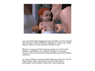 Any second thoughts disappeared once the baby was born, though.
This little guy is named Mikhail, although he’s going to be called
Mickey. Doesn’t he just look like a Mickey to you?
Mickey is living proof that restoring recessives in CAS works
(Dmitri’s grandfather was a redhead, and Rose is carrying a
recessive red as well) and that using the Batbox prevents firstborn
syndrome.
As soon as Mickey was born, Dmitri rolled up a Want for Ten Of
These, Please. Rose rolled Wants to Call All My Sisters
Individually And Complain About My Useless Husband.
 