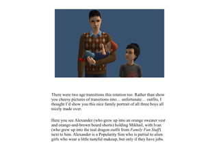 There were two age transitions this rotation too. Rather than show
you cheesy pictures of transitions into… unfortunate… outfits, I
thought I’d show you this nice family portrait of all three boys all
nicely made over.
Here you see Alexander (who grew up into an orange sweater vest
and orange-and-brown board shorts) holding Mikhail, with Ivan
(who grew up into the teal dragon outfit from Family Fun Stuff)
next to him. Alexander is a Popularity Sim who is partial to alien
girls who wear a little tasteful makeup, but only if they have jobs.
 