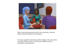 Skye’s luck picked up near the end of the second day, when her
friend Tamara invited her our for burgers.
You may remember Tamara from earlier chapters. She now has her
own spin-off (Sun, Moon, and Tamara), available at my LJ.
[/shameless self-promotion]
 