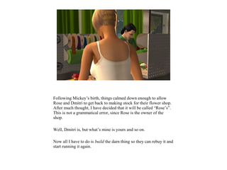 Following Mickey’s birth, things calmed down enough to allow
Rose and Dmitri to get back to making stock for their flower shop.
After much thought, I have decided that it will be called “Rose’s”.
This is not a grammatical error, since Rose is the owner of the
shop.
Well, Dmitri is, but what’s mine is yours and so on.
Now all I have to do is build the darn thing so they can rebuy it and
start running it again.
 