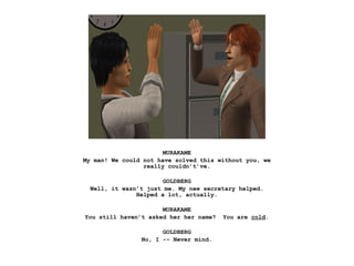 MURAKAME
My man! We could not have solved this without you, we
really couldn’t’ve.
GOLDBERG
Well, it wasn’t just me. My new secretary helped.
Helped a lot, actually.
MURAKAME
You still haven’t asked her her name? You are cold.
GOLDBERG
No, I -- Never mind.
 