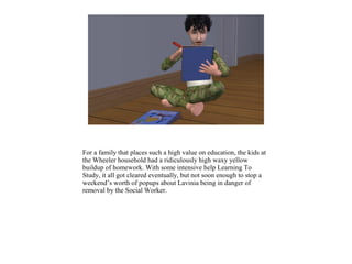 For a family that places such a high value on education, the kids at
the Wheeler household had a ridiculously high waxy yellow
buildup of homework. With some intensive help Learning To
Study, it all got cleared eventually, but not soon enough to stop a
weekend’s worth of popups about Lavinia being in danger of
removal by the Social Worker.
 