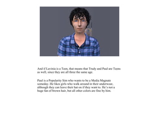 And if Lavinia is a Teen, that means that Trudy and Paul are Teens
as well, since they are all three the same age.
Paul is a Popularity Sim who wants to be a Media Magnate
someday. He likes girls who walk around in their underwear,
although they can leave their hat on if they want to. He’s not a
huge fan of brown hair, but all other colors are fine by him.
 