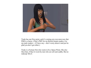 Trudy has one Nice point, and it’s coming out even more now that
PMS is a factor. (That’s PMT for my British female readers. For
my male readers -- if I have any -- don’t worry about it and just be
glad you don’t get either.)
Trudy is a Fortune Sim who wants to be a Space Pirate. She also
likes hats, if they’re worn by men who are soft and cuddly. But no
makeup! Blech.
 