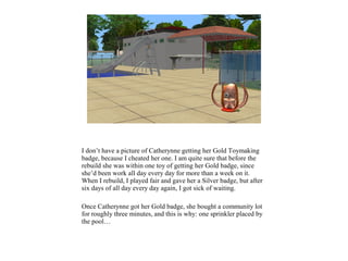 I don’t have a picture of Catherynne getting her Gold Toymaking
badge, because I cheated her one. I am quite sure that before the
rebuild she was within one toy of getting her Gold badge, since
she’d been work all day every day for more than a week on it.
When I rebuild, I played fair and gave her a Silver badge, but after
six days of all day every day again, I got sick of waiting.
Once Catherynne got her Gold badge, she bought a community lot
for roughly three minutes, and this is why: one sprinkler placed by
the pool…
 