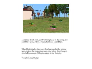 …and four Twirl, Spin, and Wobbles! placed by the swings. (If I
could have spring riders, I would, but this is second best.)
When I built this lot, there were four beach umbrellas in those
spots, to keep the footprint accurate. And where the sprinkler is
stood a Huuuuuuuge Bill statue, again for the footprint.
These look much better.
 