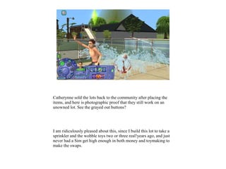 Catherynne sold the lots back to the community after placing the
items, and here is photographic proof that they still work on an
unowned lot. See the grayed out buttons?
I am ridiculously pleased about this, since I build this lot to take a
sprinkler and the wobble toys two or three real!years ago, and just
never had a Sim get high enough in both money and toymaking to
make the swaps.
 