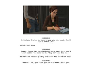 GOLDBERG
So listen, I'm low on cash to pay you this week. You'll
take a check, yes?
SILENT LADY nods.
GOLDBERG
Great. (hands her the checkbook and a pen) So if you'd
just write your name on the "Pay to" line for me...
SILENT LADY writes quickly and hands the checkbook back.
GOLDBERG
"Bearer." Oh, you think you're so clever, don't you.
 