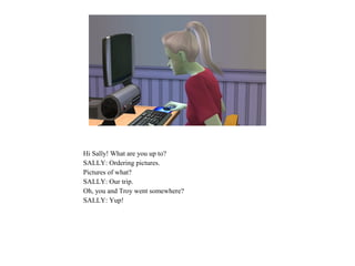 Hi Sally! What are you up to?
SALLY: Ordering pictures.
Pictures of what?
SALLY: Our trip.
Oh, you and Troy went somewhere?
SALLY: Yup!
 