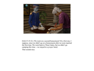 SALLY (V.O.): We went on a second honeymoon! Or a first one, I
suppose, since we didn’t go on a honeymoon after we were married
the first time. We went back to Three Lakes, but we didn’t go
camping this time -- we stayed in a proper hotel.
That sounds nice.
 