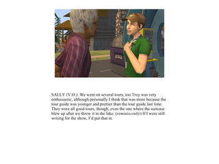 SALLY (V.O.): We went on several tours, too.Troy was very
enthusiastic, although personally I think that was more because the
tour guide was younger and prettier than the tour guide last time.
They were all good tours, though, even the one where the suitcase
blew up after we threw it in the lake. (reminiscently) If I were still
writing for the show, I’d put that in.
 
