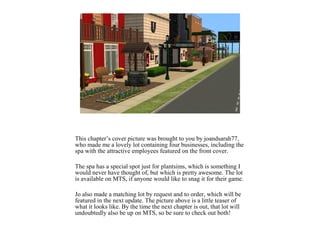 This chapter’s cover picture was brought to you by joandsarah77,
who made me a lovely lot containing four businesses, including the
spa with the attractive employees featured on the front cover.
The spa has a special spot just for plantsims, which is something I
would never have thought of, but which is pretty awesome. The lot
is available on MTS, if anyone would like to snag it for their game.
Jo also made a matching lot by request and to order, which will be
featured in the next update. The picture above is a little teaser of
what it looks like. By the time the next chapter is out, that lot will
undoubtedly also be up on MTS, so be sure to check out both!
 