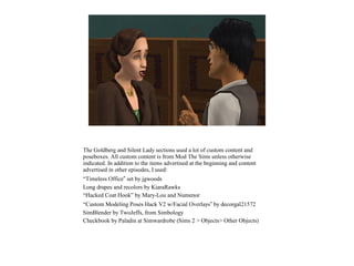 The Goldberg and Silent Lady sections used a lot of custom content and
poseboxes. All custom content is from Mod The Sims unless otherwise
indicated. In addition to the items advertised at the beginning and content
advertised in other episodes, I used:
“Timeless Office” set by jgwoods
Long drapes and recolors by KiaraRawks
“Hacked Coat Hook” by Mary-Lou and Numenor
“Custom Modeling Poses Hack V2 w/Facial Overlays” by decorgal21572
SimBlender by TwoJeffs, from Simbology
Checkbook by Paladin at Simwardrobe (Sims 2 > Objects> Other Objects)
 