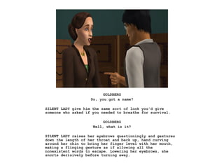 GOLDBERG
So, you got a name?
SILENT LADY give him the same sort of look you'd give
someone who asked if you needed to breathe for survival.
GOLDBERG
Well, what is it?
SILENT LADY raises her eyebrows questioningly and gestures
down the length of her throat and back up, hand curving
around her chin to bring her finger level with her mouth,
making a flinging gesture as if allowing all the
nonexistent words to escape. Lowering her eyebrows, she
snorts derisively before turning away.
 