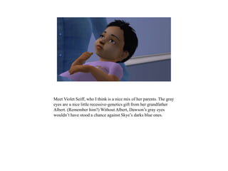 Meet Violet Seiff, who I think is a nice mix of her parents. The gray
eyes are a nice little recessive-genetics gift from her grandfather
Albert. (Remember him?) Without Albert, Dawson’s gray eyes
wouldn’t have stood a chance against Skye’s darks blue ones.
 