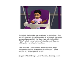 In the little challenge I’m playing with the particular family, there
are different colors for each generation. Skye’s color is blue, which
explains the aggressively blue décor. (And hair. And clothing.)
Violet’s color is purple, but it won’t take effect until she or her
sibling takes over at head of household.
That caused me a little dilemma: What color should things
purchased exclusively for Violet (or her sibling) be? I finally
decided they should be purple as well.
(happily) Didn’t I do a good job of disguising the cute picspam?
 