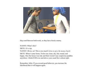 Skye and Dawson both work, so they have hired a nanny.
NANNY: What’s this?
SKYE: It’s a tip.
NANNY: Oh no, no! This is too much! (tries to give the money back)
SKYE: When I came home, Violet was clean, dry, fed, rested, and
happy. Also the house was tidy and there weren’t any suspicious puddles
anywhere. I think $100 over and above your usual fee is about right.
Remember, folks: If you reward good behavior, you increase the
likelihood that it will happen again.
 