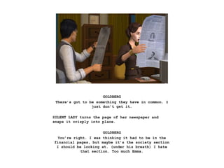 GOLDBERG
There’s got to be something they have in common. I
just don’t get it.
SILENT LADY turns the page of her newspaper and
snaps it crisply into place.
GOLDBERG
You’re right. I was thinking it had to be in the
financial pages, but maybe it’s the society section
I should be looking at. (under his breath) I hate
that section. Too much Emma.
 