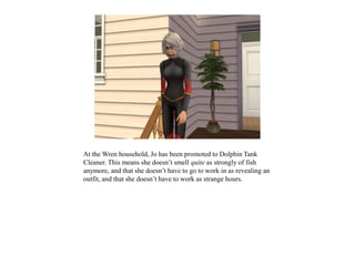 At the Wren household, Jo has been promoted to Dolphin Tank
Cleaner. This means she doesn’t smell quite as strongly of fish
anymore, and that she doesn’t have to go to work in as revealing an
outfit, and that she doesn’t have to work as strange hours.
 