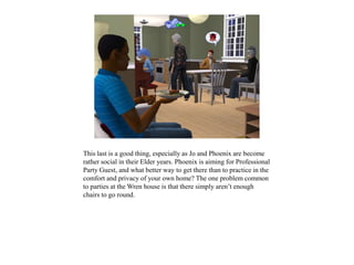 This last is a good thing, especially as Jo and Phoenix are become
rather social in their Elder years. Phoenix is aiming for Professional
Party Guest, and what better way to get there than to practice in the
comfort and privacy of your own home? The one problem common
to parties at the Wren house is that there simply aren’t enough
chairs to go round.
 