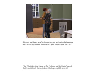 Phoenix and Jo are as affectionate as ever. It’s hard to believe that
back in the day Jo saw Phoenix as a poor second-best, isn’t it?*
*See “The Order of the Llama, or, The Performer and Her Pianist,” part of
Ruth’s (un)Officially Wacky Boolprop Challenge, available at my LJ.
 