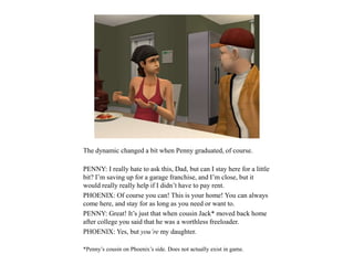The dynamic changed a bit when Penny graduated, of course.
PENNY: I really hate to ask this, Dad, but can I stay here for a little
bit? I’m saving up for a garage franchise, and I’m close, but it
would really really help if I didn’t have to pay rent.
PHOENIX: Of course you can! This is your home! You can always
come here, and stay for as long as you need or want to.
PENNY: Great! It’s just that when cousin Jack* moved back home
after college you said that he was a worthless freeloader.
PHOENIX: Yes, but you’re my daughter.
*Penny’s cousin on Phoenix’s side. Does not actually exist in game.
 