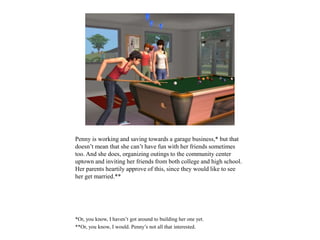 Penny is working and saving towards a garage business,* but that
doesn’t mean that she can’t have fun with her friends sometimes
too. And she does, organizing outings to the community center
uptown and inviting her friends from both college and high school.
Her parents heartily approve of this, since they would like to see
her get married.**
*Or, you know, I haven’t got around to building her one yet.
**Or, you know, I would. Penny’s not all that interested.
 