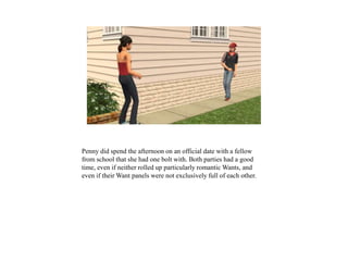 Penny did spend the afternoon on an official date with a fellow
from school that she had one bolt with. Both parties had a good
time, even if neither rolled up particularly romantic Wants, and
even if their Want panels were not exclusively full of each other.
 