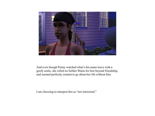 And even though Penny watched what’s-his-name leave with a
goofy smile, she rolled no further Wants for him beyond friendship,
and seemed perfectly content to go about her life without him.
I am choosing to interpret this as “not interested.”
 