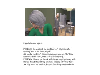 Phoenix is more hopeful.
PHOENIX: Do you think she liked that boy? Might there be
wedding bells in the future, maybe?
JO: Maybe, but I don’t think with that particular guy. She’ll find
someone, or she won’t, and it’ll be okay either way.
PHOENIX: I have a guy I work with that she might get along with.
Do you think I should bring him home one day, introduce them?
JO: Stay out of her love life, Phoenix. Meddling never works out.
 