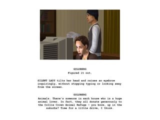 GOLDBERG
Figured it out.
SILENT LADY tilts her head and raises an eyebrow
inquiringly, without stopping typing or looking away
from the screen.
GOLDBERG
Animals. There’s someone in each house who is a huge
animal lover. In fact, they all donate generously to
the Collie Crown Animal Refuge – you know, up in the
suburbs? Time for a little drive, I think.
 