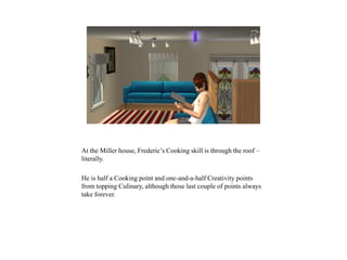 At the Miller house, Frederic’s Cooking skill is through the roof –
literally.
He is half a Cooking point and one-and-a-half Creativity points
from topping Culinary, although those last couple of points always
take forever.
 