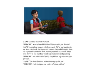ISAAC (with his mouth full): Yeah.
FREDERIC: You’re both Philistines! Why would you do that?
ISAAC (not taking his eyes off the screen): We’re tag teaming to
see if we can break the high score counter. When Helen gets tired,
she’ll pass the controller back. We’ve passed it like seven times
now. We’re at one hundred twenty-seven million and counting.
FREDERIC: No censor blur? (sits) Hey Helen, tag me when you
get tired.
ISAAC: You want I should heat something up for you?
FREDERIC: Nah, just pass me a slice of pizza, willya?
 