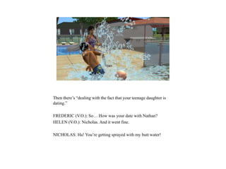 Then there’s “dealing with the fact that your teenage daughter is
dating.”
FREDERIC (V.O.): So… How was your date with Nathan?
HELEN (V.O.): Nicholas. And it went fine.
NICHOLAS: Ha! You’re getting sprayed with my butt water!
 