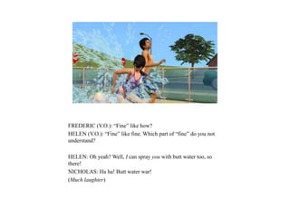FREDERIC (V.O.): “Fine” like how?
HELEN (V.O.): “Fine” like fine. Which part of “fine” do you not
understand?
HELEN: Oh yeah? Well, I can spray you with butt water too, so
there!
NICHOLAS: Ha ha! Butt water war!
(Much laughter)
 