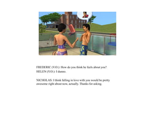 FREDERIC (V.O.): How do you think he feels about you?
HELEN (V.O.): I dunno.
NICHOLAS: I think falling in love with you would be pretty
awesome right about now, actually. Thanks for asking.
 