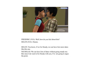FREDERIC (V.O.): Well, how do you feel about him?
HELEN (V.O.): Dunno.
HELEN: You know, if we Go Steady, we can have lots more dates
like this one.
NICHOLAS: We can have lots of dates without going steady too.
But since I do want to Go Steady with you, I’m not going to argue
the point.
 