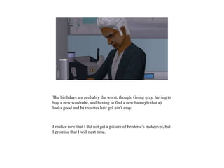 The birthdays are probably the worst, though. Going gray, having to
buy a new wardrobe, and having to find a new hairstyle that a)
looks good and b) requires hair gel ain’t easy.
I realize now that I did not get a picture of Frederic’s makeover, but
I promise that I will next time.
 