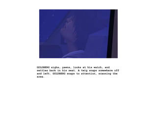 GOLDBERG sighs, yawns, looks at his watch, and
settles back in his seat. A twig snaps somewhere off
and left. GOLDBERG snaps to attention, scanning the
area.
 