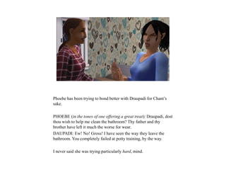 Phoebe has been trying to bond better with Draupadi for Chant’s
sake.
PHOEBE (in the tones of one offering a great treat): Draupadi, dost
thou wish to help me clean the bathroom? Thy father and thy
brother have left it much the worse for wear.
DAUPADI: Ew! No! Gross! I have seen the way they leave the
bathroom. You completely failed at potty training, by the way.
I never said she was trying particularly hard, mind.
 