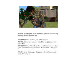 Nicholas and Draupadi, on the other hand, get along as well as any
teenaged brother-and-sister pair.
DRAUPADI: OW! Nicholas, stop it! Ow ow ow!
NICHOLAS: Are you sorry you started that noogie competition
now? Huh?
DRAUPADI: Never! Your face when I grabbed you was priceless.
(grits teeth determinedly) Go ahead – do your worst, I dare you!
Which is to say that they get along quite well, but have unusual
ways of showing it.
 