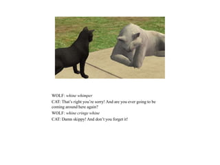 WOLF: whine whimper
CAT: That’s right you’re sorry! And are you ever going to be
coming around here again?
WOLF: whine cringe whine
CAT: Damn skippy! And don’t you forget it!
 