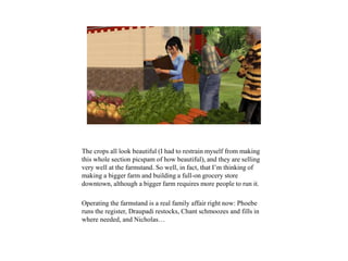 The crops all look beautiful (I had to restrain myself from making
this whole section picspam of how beautiful), and they are selling
very well at the farmstand. So well, in fact, that I’m thinking of
making a bigger farm and building a full-on grocery store
downtown, although a bigger farm requires more people to run it.
Operating the farmstand is a real family affair right now: Phoebe
runs the register, Draupadi restocks, Chant schmoozes and fills in
where needed, and Nicholas…
 