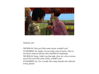 Nicholas sells.
NICHOLAS: I bet you’d like some carrots, wouldn’t you?
CUSTOMER: No, thanks. I’m not really a fan of carrots. They’re
too chewy, and you end up with a mouthful of rough pulp.
NICHOLAS: Sorry, I didn’t say that right. (fixes her with an intense
gaze) I bet you’d like some carrots, wouldn’t you?
CUSTOMER: Yes. Yes, I would. How many bunches am I allowed
to buy, please?
 